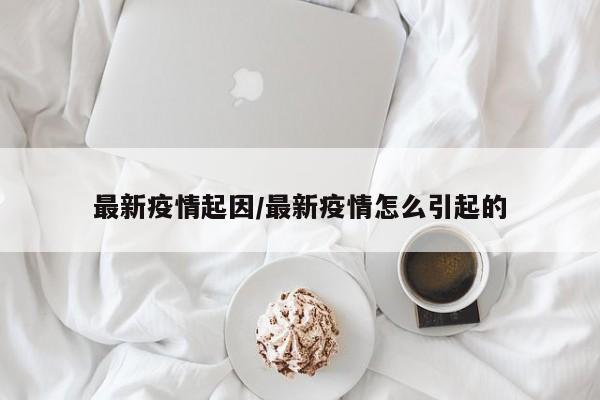 最新疫情起因/最新疫情怎么引起的