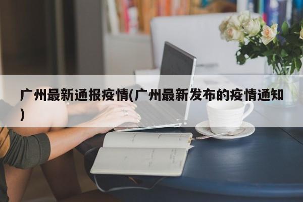 广州最新通报疫情(广州最新发布的疫情通知)